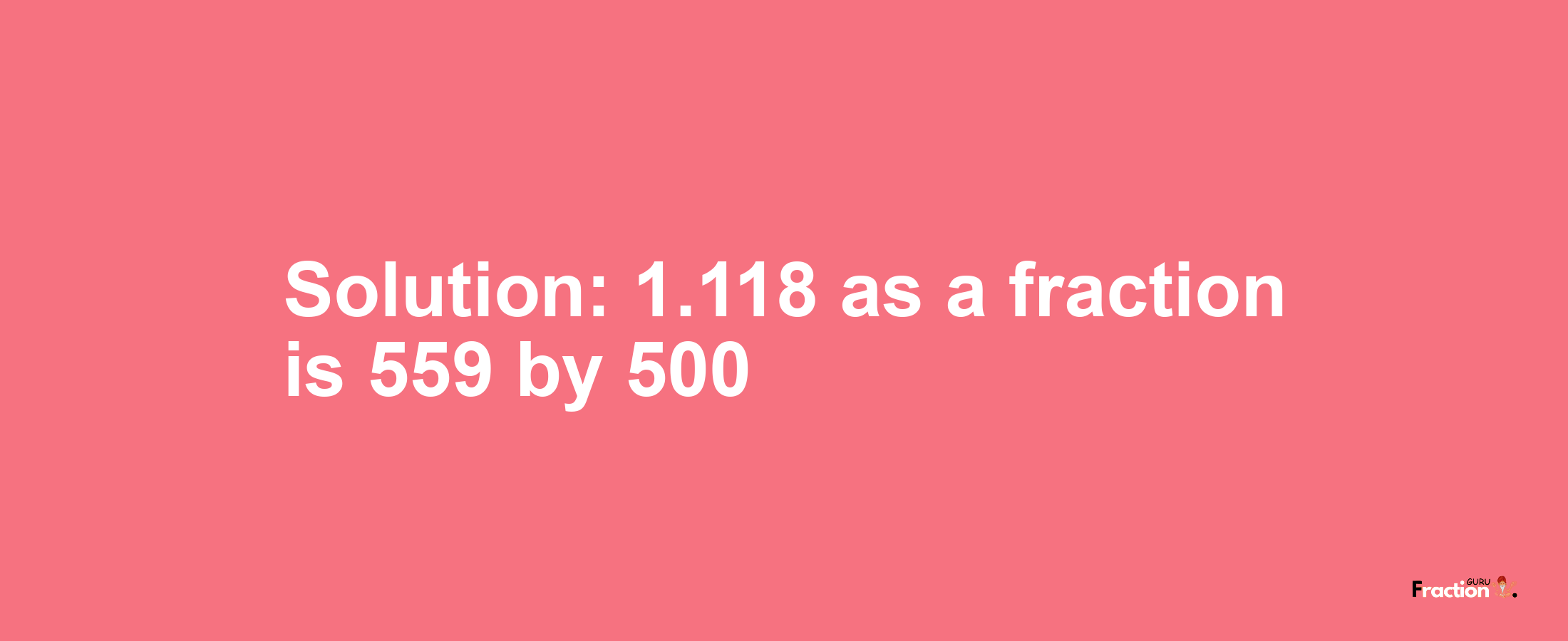 Solution:1.118 as a fraction is 559/500